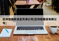 区块链最新消息天津公司[区块链集团有限公司]